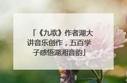 《九歌》作者湖大讲音乐创作，五百学子感悟湖湘音韵