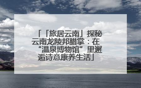 「旅居云南」探秘云南龙陵邦腊掌：在“温泉博物馆”里邂逅诗意康养生活