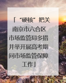 “硬核”把关 南京市六合区市场监管局多措并举开展高考期间市场监管保障工作
