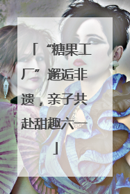 “糖果工厂”邂逅非遗，亲子共赴甜趣六一