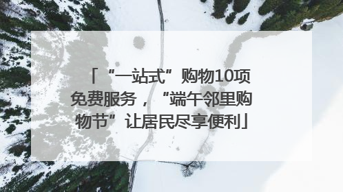 “一站式”购物10项免费服务，“端午邻里购物节”让居民尽享便利