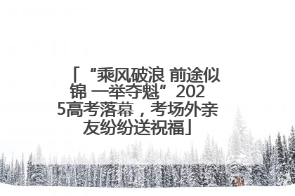 “乘风破浪 前途似锦 一举夺魁”2025高考落幕，考场外亲友纷纷送祝福