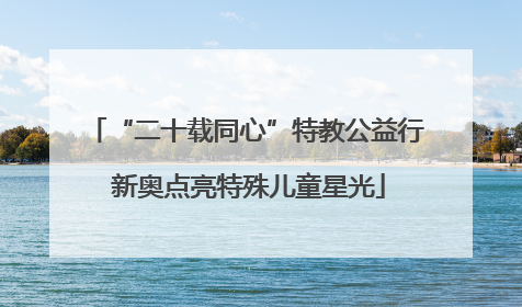 “二十载同心”特教公益行 新奥点亮特殊儿童星光