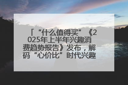 “什么值得买”《2025年上半年兴趣消费趋势报告》发布，解码“心价比”时代兴趣消费新范式