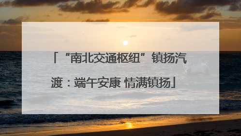 “南北交通枢纽”镇扬汽渡：端午安康 情满镇扬
