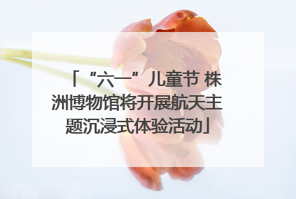 “六一”儿童节 株洲博物馆将开展航天主题沉浸式体验活动