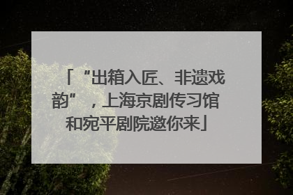 “出箱入匠、非遗戏韵”，上海京剧传习馆和宛平剧院邀你来