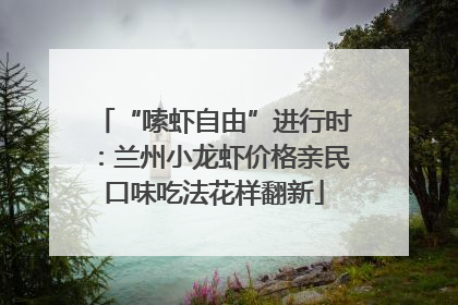 “嗦虾自由”进行时：兰州小龙虾价格亲民口味吃法花样翻新