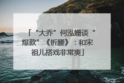 “大乔”何泓姗谈“爆款”《折腰》：和宋祖儿搭戏非常爽