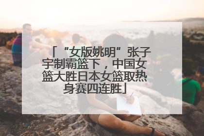 “女版姚明”张子宇制霸篮下，中国女篮大胜日本女篮取热身赛四连胜