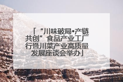 “川味破局•产链共创”食品产业工厂行暨川菜产业高质量发展座谈会举办
