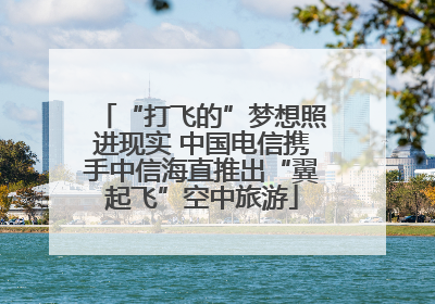 “打飞的”梦想照进现实 中国电信携手中信海直推出“翼起飞”空中旅游