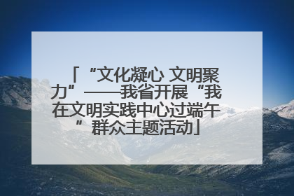 “文化凝心 文明聚力”——我省开展“我在文明实践中心过端午”群众主题活动