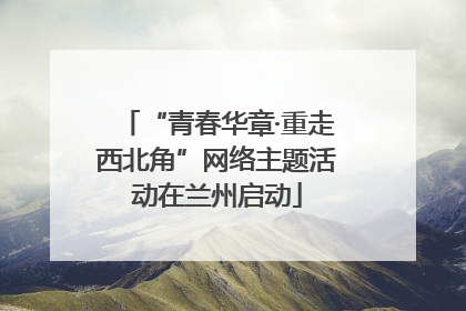 “青春华章·重走西北角”网络主题活动在兰州启动
