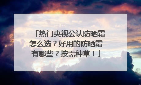 热门央视公认防晒霜怎么选？好用的防晒霜有哪些？按需种草！