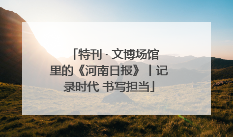 特刊 · 文博场馆里的《河南日报》丨记录时代 书写担当