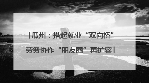 瓜州：搭起就业“双向桥” 劳务协作“朋友圈”再扩容