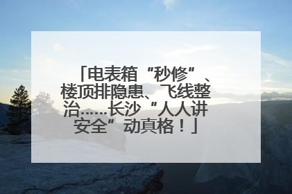电表箱“秒修”、楼顶排隐患、飞线整治……长沙“人人讲安全”动真格！