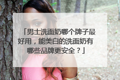 男士洗面奶哪个牌子最好用，能美白的洗面奶有哪些品牌更安全？