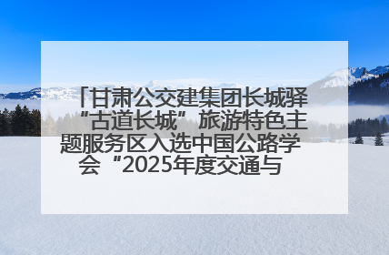 甘肃公交建集团长城驿“古道长城”旅游特色主题服务区入选中国公路学会“2025年度交通与旅游融合创新项目”