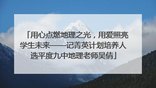 用心点燃地理之光，用爱照亮学生未来——记菁英计划培养人选平度九中地理老师吴倩