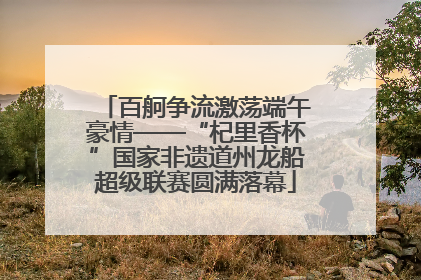 百舸争流激荡端午豪情——“杞里香杯”国家非遗道州龙船超级联赛圆满落幕