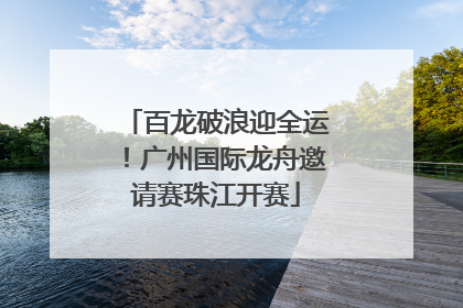 百龙破浪迎全运！广州国际龙舟邀请赛珠江开赛