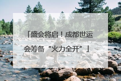 盛会将启！成都世运会筹备“火力全开”