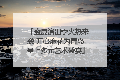 盛夏演出季火热来袭 开心麻花为青岛呈上多元艺术盛宴