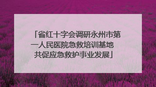 省红十字会调研永州市第一人民医院急救培训基地 共促应急救护事业发展