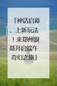 神话启幕、上新玩法！来郑州银基开启端午奇幻之旅