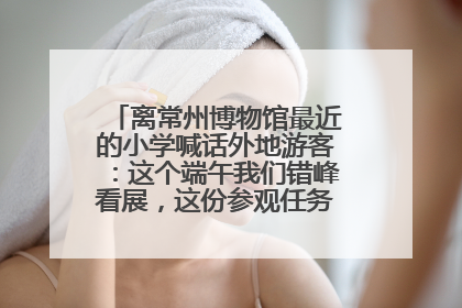 离常州博物馆最近的小学喊话外地游客：这个端午我们错峰看展，这份参观任务单赶快收藏
