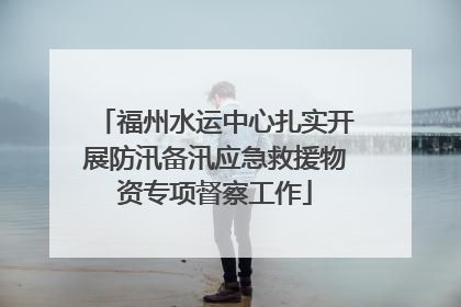 福州水运中心扎实开展防汛备汛应急救援物资专项督察工作