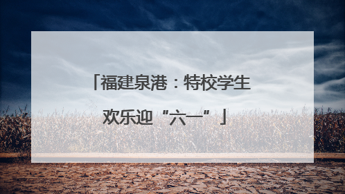 福建泉港：特校学生 欢乐迎“六一”