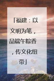 福建：以文明为笔，品端午粽香，传文化纽带