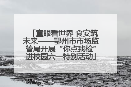童眼看世界 食安筑未来——鄂州市市场监管局开展“你点我检”进校园六一特别活动