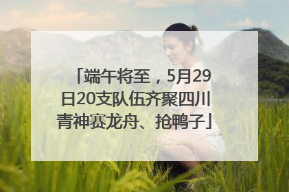 端午将至，5月29日20支队伍齐聚四川青神赛龙舟、抢鸭子