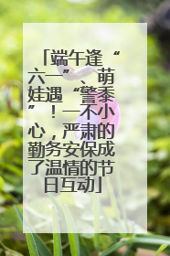 端午逢“六一”、萌娃遇“警黍”！一不小心，严肃的勤务安保成了温情的节日互动
