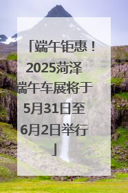 端午钜惠！2025菏泽端午车展将于5月31日至6月2日举行