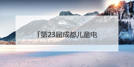 第23届成都儿童电影周开幕：8部优秀儿童影片将与观众见面