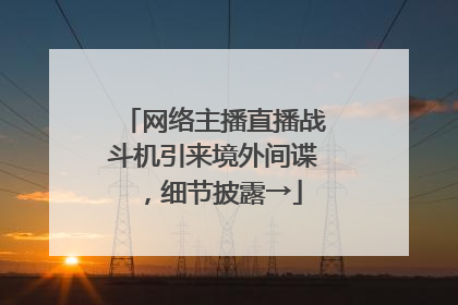 网络主播直播战斗机引来境外间谍，细节披露→