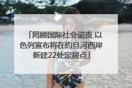 罔顾国际社会谴责 以色列宣布将在约旦河西岸新建22处定居点