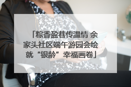 粽香盈巷传温情 余家头社区端午游园会绘就“银龄”幸福画卷