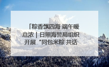 粽香飘四海 端午暖意浓｜日照海警局组织开展“同包米粽 共话端午”系列活动