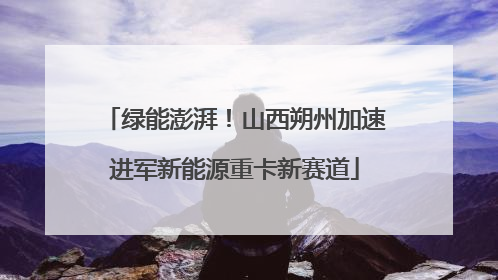 绿能澎湃！山西朔州加速进军新能源重卡新赛道