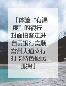 体验“有温度”的银行 封面拍客走进自贡银行富顺富州大道支行打卡特色便民服务