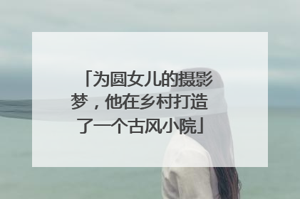 为圆女儿的摄影梦，他在乡村打造了一个古风小院