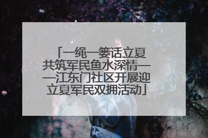 一绳一篓话立夏 共筑军民鱼水深情——江东门社区开展迎立夏军民双拥活动