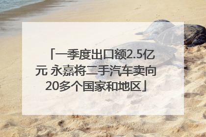一季度出口额2.5亿元 永嘉将二手汽车卖向20多个国家和地区