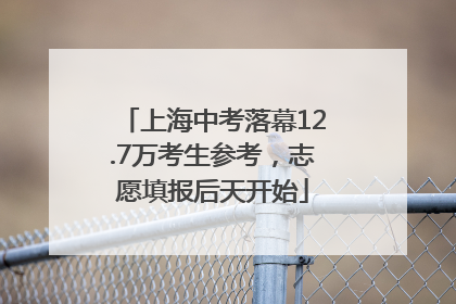 上海中考落幕12.7万考生参考，志愿填报后天开始
